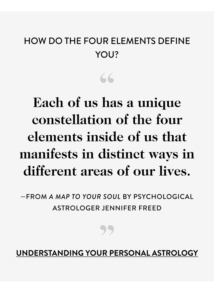 How Do the Four Elements Define You? “ Each of us has a unique constellation of the four elements inside of us that manifests in distinct ways in different areas of our lives. —from a map to your soul by psychological astrologer jennifer freed ” UNDERSTANDING your PERSONAL ASTROLOGY 